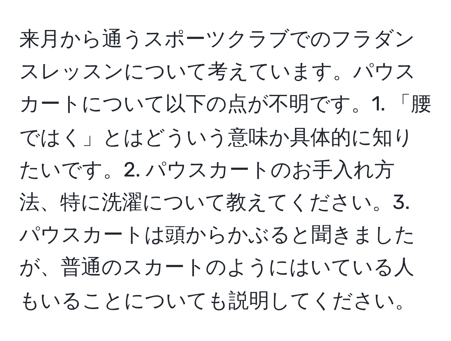 来月から通うスポーツクラブでのフラダンスレッスンについて考えています。パウスカートについて以下の点が不明です。1. 「腰ではく」とはどういう意味か具体的に知りたいです。2. パウスカートのお手入れ方法、特に洗濯について教えてください。3. パウスカートは頭からかぶると聞きましたが、普通のスカートのようにはいている人もいることについても説明してください。