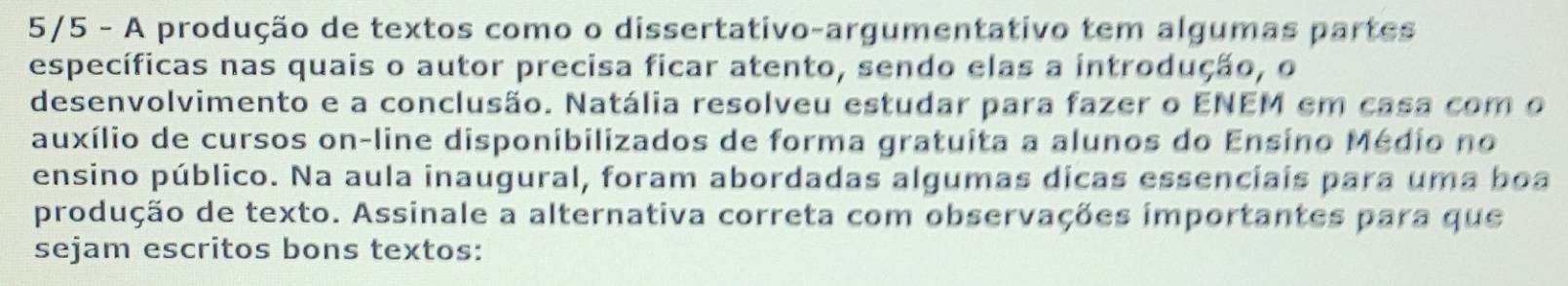 5/5 - A produção de textos como o dissertativo-argumentativo tem algumas partes 
específicas nas quais o autor precisa ficar atento, sendo elas a introdução, o 
desenvolvimento e a conclusão. Natália resolveu estudar para fazer o ENEM em casa com o 
auxílio de cursos on-line disponibilizados de forma gratuita a alunos do Ensino Médio no 
ensino público. Na aula inaugural, foram abordadas algumas dicas essenciais para uma boa 
produção de texto. Assinale a alternativa correta com observações importantes para que 
sejam escritos bons textos: