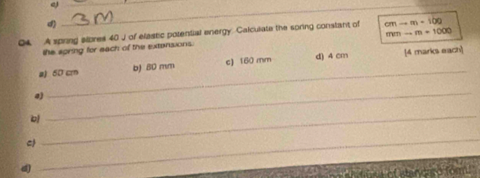 eJ__
d)
mmto m+1000
Q4 A spring slbres 40 J of elastic potential energy Calculate the soring constant of cmto m+100
the spring for each of the extersions.
a) 50 cm b) 80 mm c) 160 mm d) 4 cm [4 marks each]
4)
_
_
b
_
_
so for .