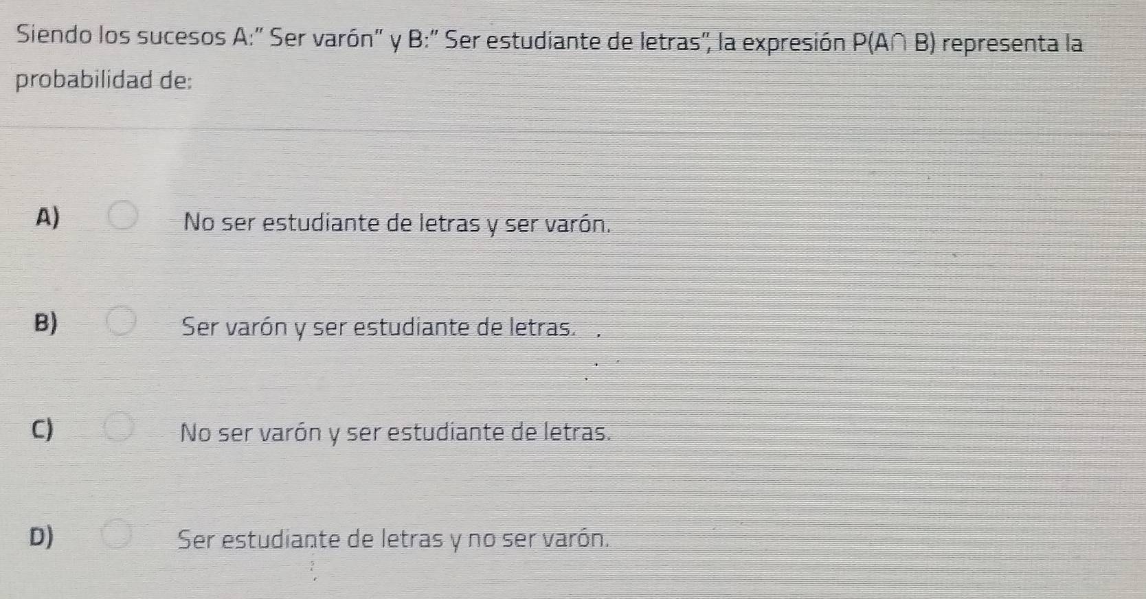 Siendo los sucesos A:" Ser varón" y B:" Ser estudiante de letras", la expresión P(A∩ B) representa la
probabilidad de:
A)
No ser estudiante de letras y ser varón.
B) Ser varón y ser estudiante de letras.
C) No ser varón y ser estudiante de letras.
D) Ser estudiante de letras y no ser varón.