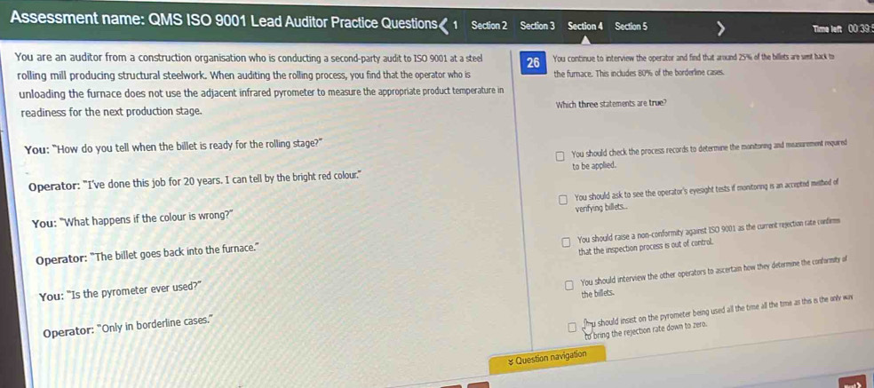 Assessment name: QMS ISO 9001 Lead Auditor Practice Questions 1 Section 2 Section 3 Section 4 Section 5
Time left 00 39
You are an auditor from a construction organisation who is conducting a second-party audit to ISO 9001 at a steel 26 You continue to interview the operator and find that around 25% of the billets are set tack t
rolling mill producing structural steelwork. When auditing the rolling process, you find that the operator who is the furnace. This includes 80% of the borderline cases.
unloading the furnace does not use the adjacent infrared pyrometer to measure the appropriate product temperature in
readiness for the next production stage. Which three statements are true?
You: "How do you tell when the billet is ready for the rolling stage?"
You should check the process records to determine the monitoning and masurement required
Operator: "I've done this job for 20 years. I can tell by the bright red colour." to be applied.
You: "What happens if the colour is wrong?" You should ask to see the operator's eyesight tests if monitoring is an accapted methed of
venfying billets...
You should raise a non-conformity against ISO 9001 as the current rejection rate confirm
Operator: “The billet goes back into the furnace.”
You: "Is the pyrometer ever used?" that the inspection process is out of control.
Operator: "Only in borderline cases." the billets. You should interview the other operators to ascertain how they determine the conformity of
fmy should insist on the pyrometer being used all the time all the time as this is the only war
to bring the rejection rate down to zero.
# Question navigation