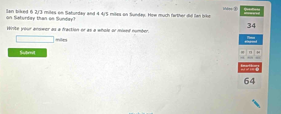 Video ⑥ Questions 
Ian biked 6 2/3 miles on Saturday and 4 4/5 miles on Sunday. How much farther did Ian bike answered 
on Saturday than on Sunday?
34
Write your answer as a fraction or as a whole or mixed number. 
Time
□ miles elapsed 
Submit 00 15 04 
H. 81N SEC 
SmartScore 
out of 100 ①
64