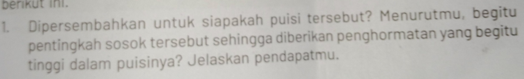 berikut ini. 
1. Dipersembahkan untuk siapakah puisi tersebut? Menurutmu, begitu 
pentingkah sosok tersebut sehingga diberikan penghormatan yang begitu 
tinggi dalam puisinya? Jelaskan pendapatmu.