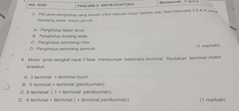 NO. KOD F432-005-3: 20219-CU4/T(3/4) Mukasurat : 3 dpd 6
3. Pilh jenis penghidup yang sesuai untuk sebuah motor elektrik satu fasa berkuasa 2.5 K. K yang
dipasang pada mesin gerudi.
A. Penghidup talian terus
B. Penghidup bintang delta
C. Penghidup perintang rotor
D. Penghidup perintang pemula
(1 markah)
4. Motor jenis sangkal tupai 3 fasa mempunyai beberapa terminal. Nyatakan terminal motor
tersebut.
A. 3 terminal + terminal bumi.
B. 5 terminal + terminal (pembumian)
C. 6 terminal ( 1 + terminal pembumian).
D. 4 terminal + terminal ( + terminal pembumian) (1 markah)