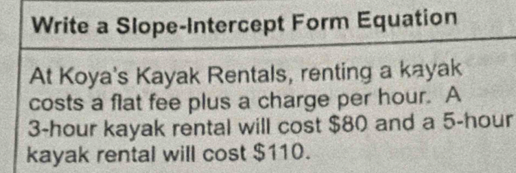 Write a Slope-Intercept Form Equation 
At Koya's Kayak Rentals, renting a kayak 
costs a flat fee plus a charge per hour. A
3-hour kayak rental will cost $80 and a 5-hour
kayak rental will cost $110.