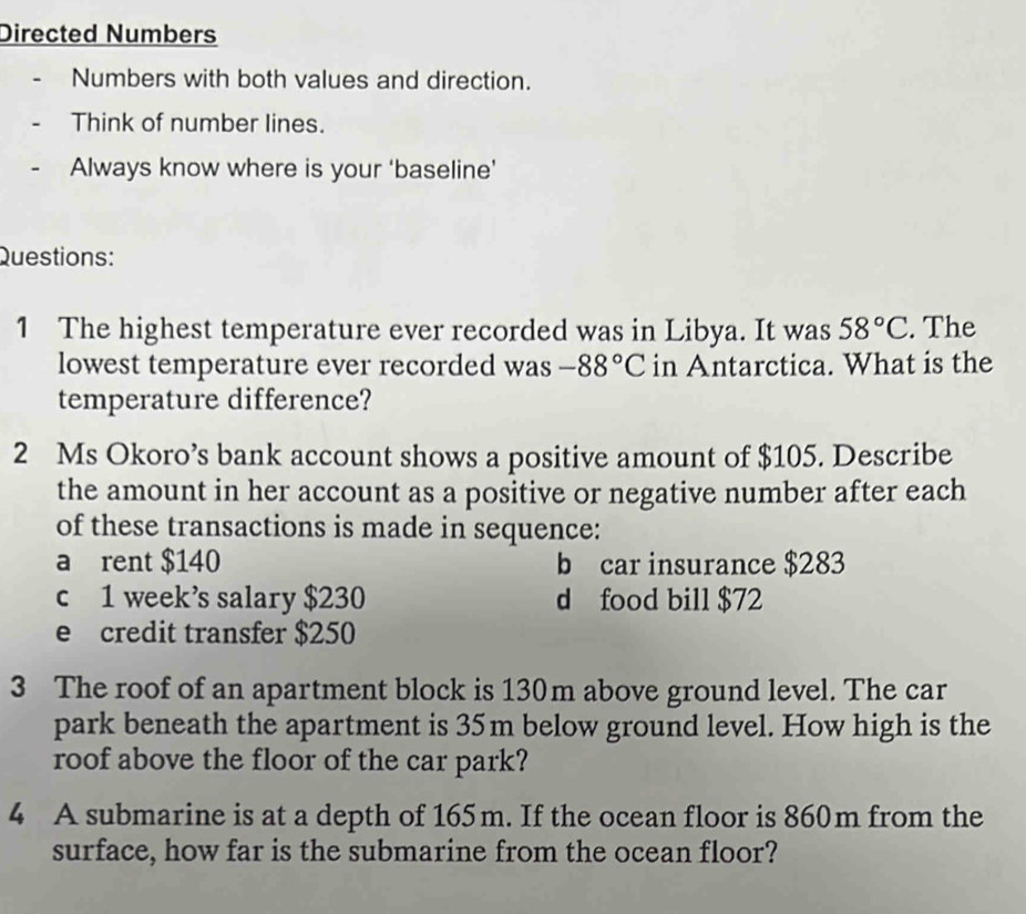 Directed Numbers 
Numbers with both values and direction. 
Think of number lines. 
Always know where is your ‘baseline’ 
Questions: 
1 The highest temperature ever recorded was in Libya. It was 58°C. The 
lowest temperature ever recorded was -88°C in Antarctica. What is the 
temperature difference? 
2 Ms Okoro’s bank account shows a positive amount of $105. Describe 
the amount in her account as a positive or negative number after each 
of these transactions is made in sequence: 
a rent $140 b car insurance $283
c 1 week’s salary $230 d food bill $72
e credit transfer $250
3 The roof of an apartment block is 130m above ground level. The car 
park beneath the apartment is 35m below ground level. How high is the 
roof above the floor of the car park? 
4 A submarine is at a depth of 165m. If the ocean floor is 860m from the 
surface, how far is the submarine from the ocean floor?