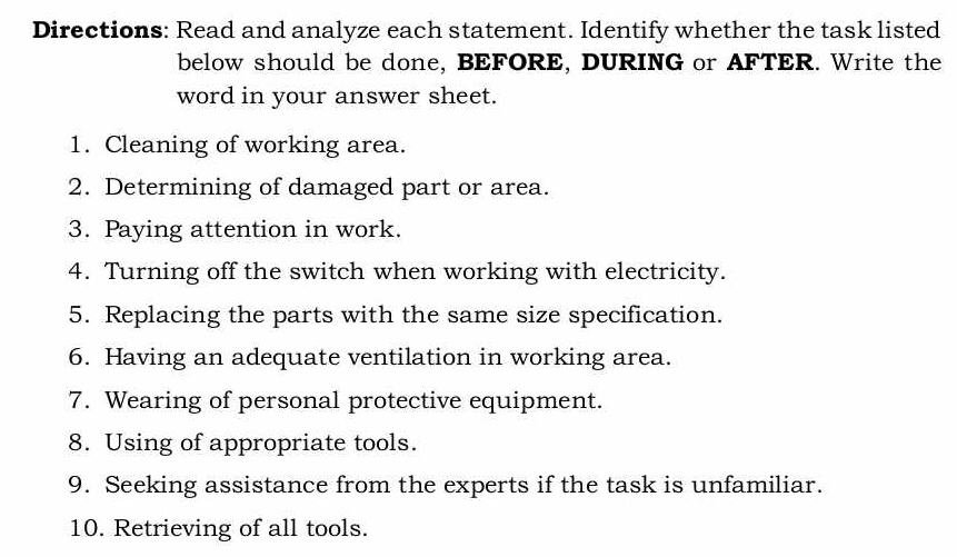 Directions: Read and analyze each statement. Identify whether the task listed 
below should be done, BEFORE, DURING or AFTER. Write the 
word in your answer sheet. 
1. Cleaning of working area. 
2. Determining of damaged part or area. 
3. Paying attention in work. 
4. Turning off the switch when working with electricity. 
5. Replacing the parts with the same size specification. 
6. Having an adequate ventilation in working area. 
7. Wearing of personal protective equipment. 
8. Using of appropriate tools. 
9. Seeking assistance from the experts if the task is unfamiliar. 
10. Retrieving of all tools.