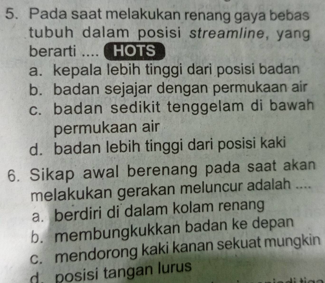 Pada saat melakukan renang gaya bebas
tubuh dalam posisi streamline, yang
berarti .... ( HOTS
a. kepala lebih tinggi dari posisi badan
b. badan sejajar dengan permukaan air
c. badan sedikit tenggelam di bawah
permukaan air
d. badan lebih tinggi dari posisi kaki
6. Sikap awal berenang pada saat akan
melakukan gerakan meluncur adalah ....
a. berdiri di dalam kolam renang
b. membungkukkan badan ke depan
c. mendorong kaki kanan sekuat mungkin
d. posisi tangan lurus