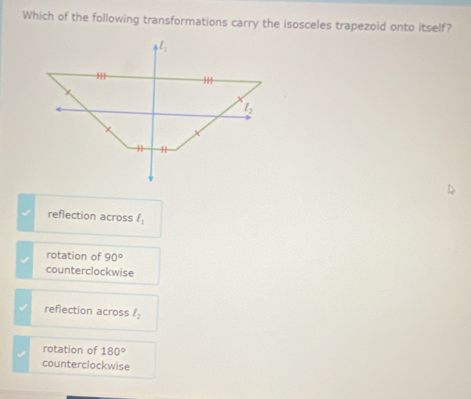 Which of the following transformations carry the isosceles trapezoid onto itself?
l_1
l_2
H H
reflection across ell _1
rotation of 90°
counterclockwise
reflection across l_2
rotation of 180°
counterclockwise