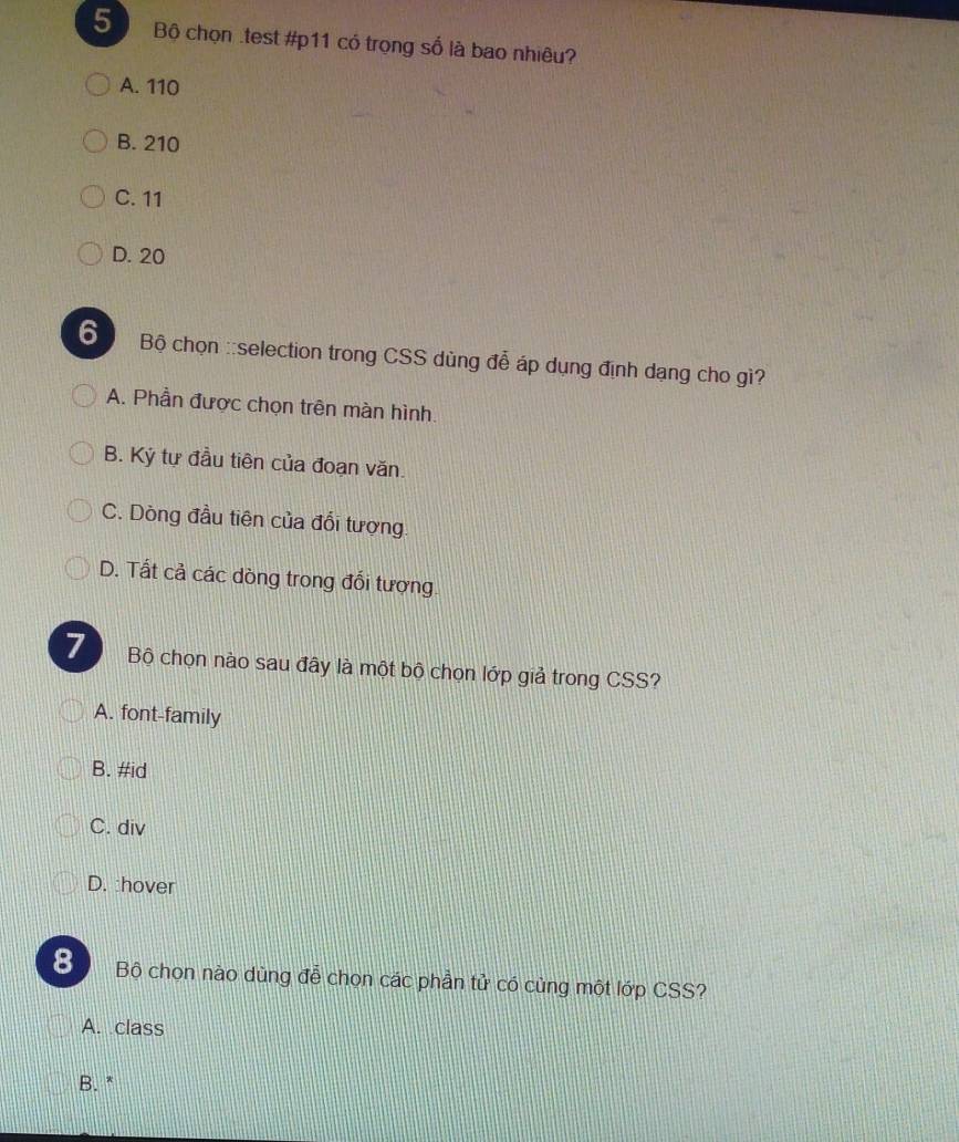 Bộ chọn .test #p11 có trọng số là bao nhiêu?
A. 110
B. 210
C. 11
D. 20
6 Bộ chọn ::selection trong CSS dùng đễ áp dụng định dạng cho gì?
A. Phần được chọn trên màn hình.
B. Ký tự đầu tiên của đoạn văn.
C. Dòng đầu tiên của đổi tượng
D. Tất cả các dòng trong đổi tượng.
7 Bộ chọn nào sau đây là một bộ chọn lớp giả trong CSS?
A. font-family
B. #id
C. div
D. :hover
8 Bộ chọn nào dùng đễ chọn các phần tử có cùng một lớp CSS?
A. class
B. *
