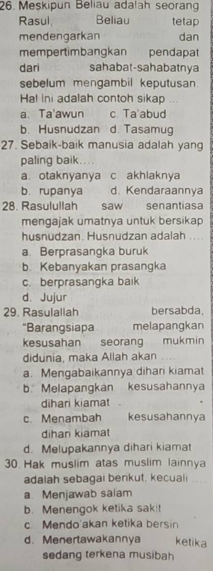 Meskipun Beliau adalah seoran
Rasul, Beliau tetap
mendengarkan dan
mempertimbangkan pendapat
dari sahabat-sahabatnya
sebelum mengambil keputusan.
Hal ini adalah contoh sikap ...
a. Ta'awun c. Ta'abud
b. Husnudzan d. Tasamug
27. Sebaik-baik manusia adalah yang
paling baik....
a otaknyanya c. akhlaknya
b. rupanya d. Kendaraannya
28. Rasulullah saw senantiasa
mengajak umatnya untuk bersikap
husnudzan. Husnudzan adalah ....
a. Berprasangka buruk
b. Kebanyakan prasangka
c. berprasangka baik
d. Jujur
29. Rasulallah bersabda,
“Barangsiapa melapangkan
kesusahan seorang mukmin
didunia, maka Allah akan . . .
a. Mengabaikannya dihari kiamat
b. Melapangkan kesusahannya
dihari kiamat
c. Menambah kesusahannya
dihari kiamat
d. Melupakannya dihari kiamat
30 Hak muslim atas muslim lainnya
adalah sebagai berikut, kecuali ....
a. Menjawab salam
b. Menengok ketika sakit
c. Mendo'akan ketika bersin
d. Menertawakannya ketika
sedang terkena musibah