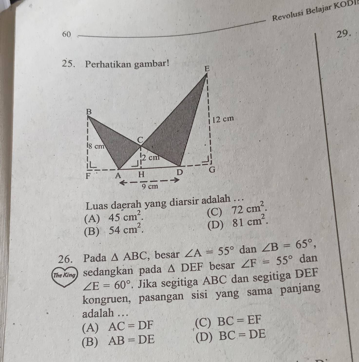 Revolusi Belajar KODI
_
60 29.
Luas daerah yang diarsir adalah ….
(A) 45cm^2.
(C) 72cm^2.
(B) 54cm^2. (D) 81cm^2. 
26. Pada △ ABC , besar ∠ A=55° dan ∠ B=65°, 
The King sedangkan pada △ DEF besar ∠ F=55° dan
∠ E=60°. Jika segitiga ABC dan segitiga DEF
kongruen, pasangan sisi yang sama panjang
adalah . .
(A) AC=DF (C) BC=EF
(B) AB=DE
(D) BC=DE