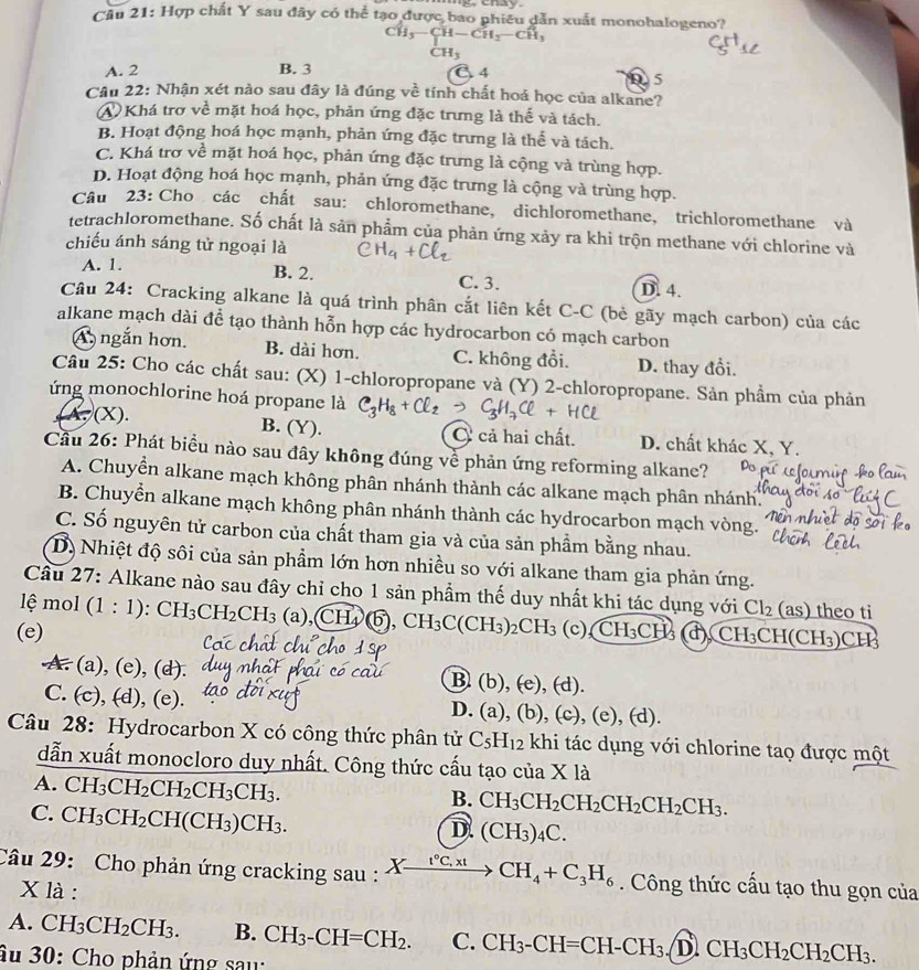 enay
Câu 21: Hợp chất Y sau đây có thể tạo được bao phiêu dẫn xuất monohalogeno?
CH_3-CH-CH_2-CH_3
CH_3
A. 2 B. 3 C 4 D 5
Câu 22: Nhận xét nào sau đây là đúng về tính chất hoá học của alkane?
A  Khá trơ về mặt hoá học, phản ứng đặc trưng là thể và tách.
B. Hoạt động hoá học mạnh, phản ứng đặc trưng là thể và tách.
C. Khá trợ về mặt hoá học, phản ứng đặc trưng là cộng và trùng hợp.
D. Hoạt động hoá học mạnh, phản ứng đặc trưng là cộng và trùng hợp.
Câu 23: Cho các chất sau: chloromethane, dichloromethane, trichloromethane và
tetrachloromethane. Số chất là sản phẩm của phản ứng xảy ra khi trộn methane với chlorine và
chiếu ánh sáng tử ngoại là
B. 2.
A. 1. C. 3.
D. 4.
Câu 24: Cracking alkane là quá trình phân cắt liên kết C-C (bè gãy mạch carbon) của các
alkane mạch dài để tạo thành hỗn hợp các hydrocarbon có mạch carbon
A ngắn hơn. B. dài hơn. C. không đổi. D. thay đổi.
Câu 25: Cho các chất sau: (X) 1-chloropropane và (Y) 2-chloropropane. Sản phầm của phản
ứng monochlorine hoá propane là C_3H_8+Cl_2 C_3H_7Cl
(A,(X).
B. (Y). C cả hai chất. D. chất khác X, Y.
Cầu 26: Phát biểu nào sau đây không đúng về phản ứng reforming alkane?
A. Chuyển alkane mạch không phân nhánh thành các alkane mạch phân nhánh.
B. Chuyển alkane mạch không phân nhánh thành các hydrocarbon mạch vòng.
C. Số nguyên tử carbon của chất tham gia và của sản phầm bằng nhau.
D) Nhiệt độ sôi của sản phẩm lớn hơn nhiều so với alkane tham gia phản ứng.
Cầu 27: Alkane nào sau đây chỉ cho 1 sản phẩm thế duy nhất khi tác dụng với Cl_2  as theo ti
lệ mol (1:1) :CH_3CH_2CH_3 (a),( (H_4) 6, CH_3C(CH_3)_2CH_3
(e) (c), CH_3CH_3 d CH_3CH(CH_3)C H
A. (a), (e), (d).
B (b),(e),(d).
C. (c), (d), (e).
D. (a),(b),(c),(e),(d).
Câu 28: Hydrocarbon X có công thức phân tử C_5H_12 khi tác dụng với chlorine taọ được một
dẫn xuất monocloro duy nhất. Công thức cấu tạo của X là
A. CH_3CH_2CH_2CH_3CH_3.
B. CH_3CH_2CH_2CH_2CH_2CH_3.
C. CH_3CH_2CH(CH_3)CH_3.
D. (CH_3)_4C.
Câu 29: Cho phản ứng cracking sau : Xxrightarrow I°C,xtCH_4+C_3H_6. Công thức cấu tạo thu gọn của
X là :
A. CH_3CH_2CH_3. B. CH_3-CH=CH_2. C. CH_3-CH=CH-CH_3. D CH_3CH_2CH_2CH_3.
âu 30: Cho phản ứng sau: