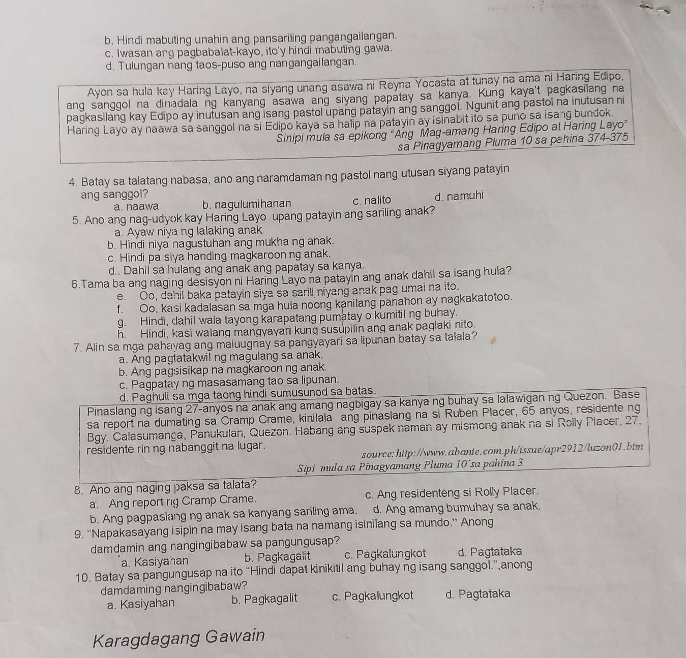 b. Hindi mabuting unahin ang pansariling pangangailangan.
c. Iwasan ang pagbabalat-kayo, ito'y hindi mabuting gawa.
d. Tulungan nang taos-puso ang nangangailangan.
Ayon sa hula kay Haring Layo, na siyang unang asawa ni Reyna Yocasta at tunay na ama ni Haring Edipo,
ang sanggol na dinadala ng kanyang asawa ang siyang papatay sa kanya. Kung kaya't pagkasilang na
pagkasilang kay Edipo ay inutusan ang isang pastol upang patayin ang sanggol. Ngunit ang pastol na inutusan ni
Haring Layo ay naawa sa sanggol na si Edipo kaya sa halip na patayin ay isinabit ito sa puno sa isang bundok.
Sinipi mula sa epikong “Ang Mag-amang Haring Edipo at Haring Layo”
sa Pinagyamang Pluma 10 sa pahina 374-375
4. Batay sa talatang nabasa, ano ang naramdaman ng pastol nang utusan siyang patayin
ang sanggol? d. namuhi
a. naawa b. nagulumihanan c. nalito
5. Ano ang nag-udyok kay Haring Layo upang patayin ang sariling anak?
a. Ayaw niya ng lalaking anak
b. Hindi niya nagustuhan ang mukha ng anak.
c. Hindi pa siya handing magkaroon ng anak.
d.. Dahil sa hulang ang anak ang papatay sa kanya.
6.Tama ba ang naging desisyon ni Haring Layo na patayin ang anak dahil sa isang hula?
e. Oo, dahil baka patayin siya sa sarili niyang anak pag umai na ito.
f. Oo, kasi kadalasan sa mga hula noong kanilang panahon ay nagkakatotoo.
g. Hindi, dahil wala tayong karapatang pumatay o kumitil ng buhay.
h. Hindi, kasi walang mangyayari kung susupilin ang anak paglaki nito.
7. Alin sa mga pahayag ang maiuugnay sa pangyayari sa lipunan batay sa talala?
a. Ang pagtatakwil ng magulang sa anak.
b. Ang pagsisikap na magkaroon ng anak.
c. Pagpatay ng masasamang tao sa lipunan.
d. Paghuli sa mga taong hindi sumusunod sa batas.
Pinaslang ng isang 27-anyos na anak ang amang nagbigay sa kanya ng buhay sa lalawigan ng Quezon. Base
sa report na dumating sa Cramp Crame, kinilala ang pinaslang na si Ruben Placer, 65 anyos, residente ng
Bgy. Calasumanga, Panukulan, Quezon. Habang ang suspek naman ay mismong anak na si Rolly Placer, 27,
residente rin ng nabanggit na lugar.
source: http://www.abante.com.ph/issue/apr2912/luzon01.btm
Sipi mula sa Pinagyamang Pluma 10´sa pahina 3
8. Ano ang naging paksa sa talata?
a. Ang report nig Cramp Crame. c. Ang residenteng si Rolly Placer.
b. Ang pagpaslang ng anak sa kanyang sariling ama. d. Ang amang bumuhay sa anak.
9. “Napakasayang isipin na may isang bata na namang isinilang sa mundo.” Anong
damdamin ang nangingibabaw sa pangungusap?
a. Kasiyahan b. Pagkagalit c. Pagkalungkot d. Pagtataka
10. Batay sa pangungusap na ito “Hindi dapat kinikitil ang buhay ng isang sanggol.”,anong
damdaming nangingibabaw?
a. Kasiyahan b. Pagkagalit c. Pagkalungkot d. Pagtataka
Karagdagang Gawain