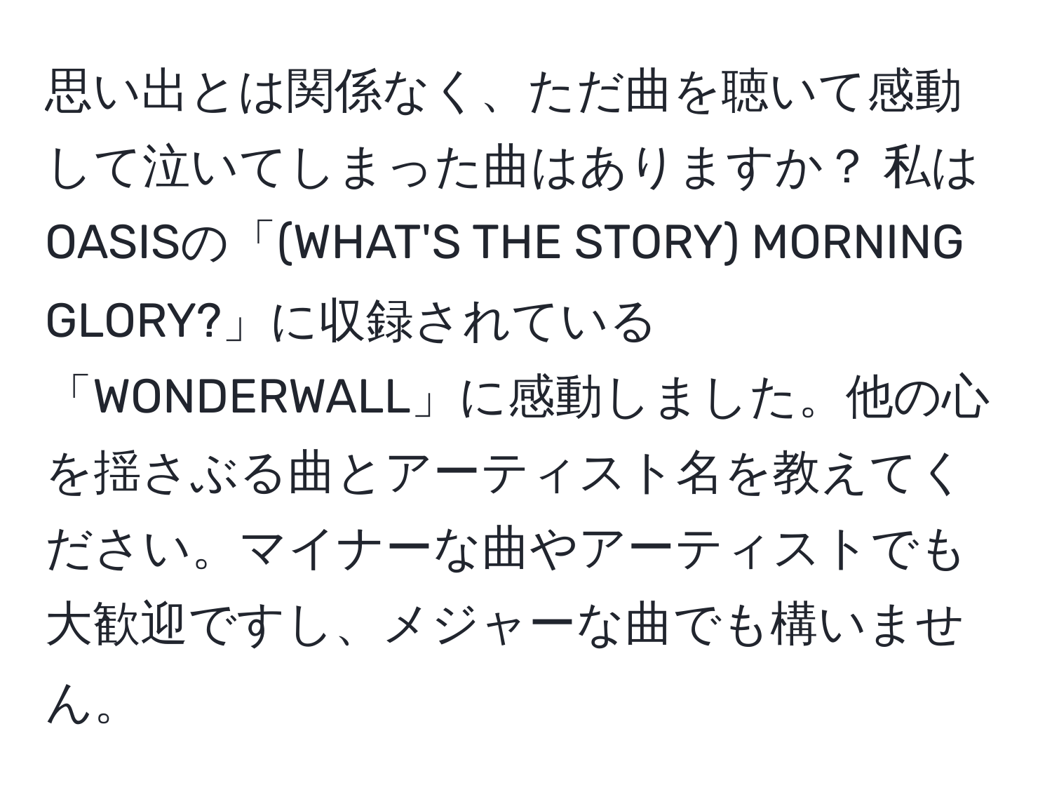 思い出とは関係なく、ただ曲を聴いて感動して泣いてしまった曲はありますか？ 私はOASISの「(WHAT'S THE STORY) MORNING GLORY?」に収録されている「WONDERWALL」に感動しました。他の心を揺さぶる曲とアーティスト名を教えてください。マイナーな曲やアーティストでも大歓迎ですし、メジャーな曲でも構いません。