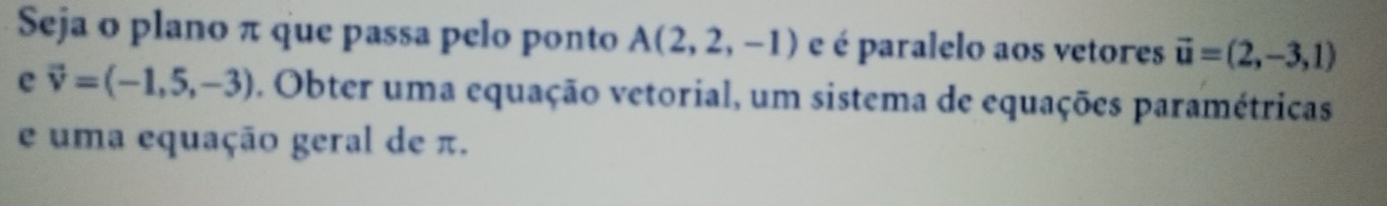 Seja o plano π que passa pelo ponto A(2,2,-1) e é paralelo aos vetores vector u=(2,-3,1)
e vector v=(-1,5,-3). Obter uma equação vetorial, um sistema de equações paramétricas 
e uma equação geral de π.