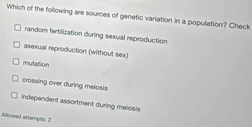 Which of the following are sources of genetic variation in a population? Check
random fertilization during sexual reproduction
asexual reproduction (without sex)
mutation
crossing over during melosis
independent assortment during meiosis
Allowed attempts: 2