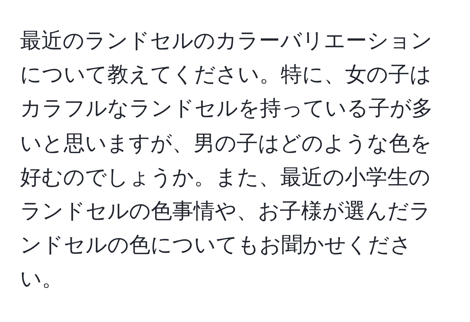 最近のランドセルのカラーバリエーションについて教えてください。特に、女の子はカラフルなランドセルを持っている子が多いと思いますが、男の子はどのような色を好むのでしょうか。また、最近の小学生のランドセルの色事情や、お子様が選んだランドセルの色についてもお聞かせください。