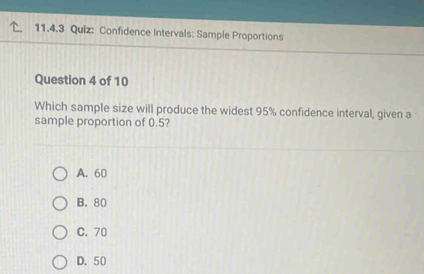 Confidence Intervals: Sample Proportions
Question 4 of 10
Which sample size will produce the widest 95% confidence interval, given a
sample proportion of 0.5?
A. 60
B. 80
C. 70
D. 50