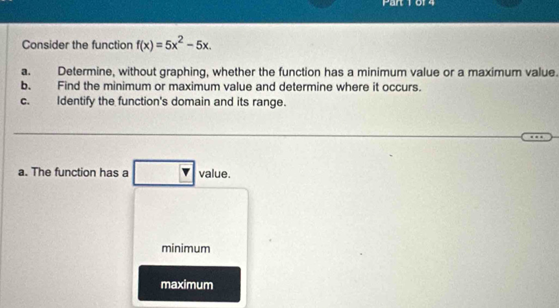 art 1 014
Consider the function f(x)=5x^2-5x. 
a. Determine, without graphing, whether the function has a minimum value or a maximum value.
b. Find the minimum or maximum value and determine where it occurs.
C. Identify the function's domain and its range.
a. The function has a value.
minimum
maximum