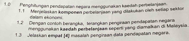 1.0 Penghitungan pendapatan negara menggunakan kaedah perbelanjaan. 
1.1 Menjelaskan komponen perbelanjaan yang dilakukan oleh setiap sektor 
dalam ekonomi. 
1.2 Dengan contoh berangka, terangkan pengiraan pendapatan negara 
menggunakan kaedah perbelanjaan seperti yang diamalkan di Malaysia. 
1.3 Jelaskan empat [4] masalah pengiraan data pendapatan negara.