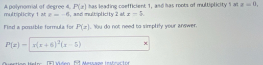 A polynomial of degree 4, P(x) has leading coefficient 1, and has roots of multiplicity 1 at x=0, 
multiplicity 1 at x=-6 , and multiplicity 2 at x=5. 
Find a possible formula for P(x). You do not need to simplify your answer.
P(x)=| x(x+6)^2(x-5)
× 
Heln Video Message instructor