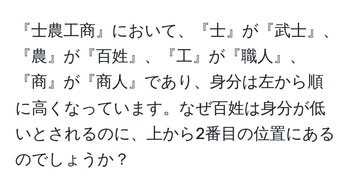 『士農工商』において、『士』が『武士』、『農』が『百姓』、『工』が『職人』、『商』が『商人』であり、身分は左から順に高くなっています。なぜ百姓は身分が低いとされるのに、上から2番目の位置にあるのでしょうか？