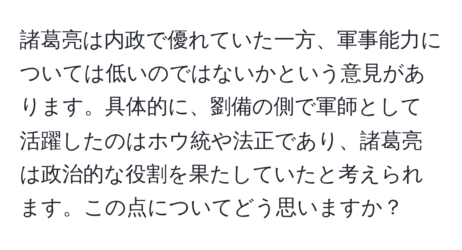 諸葛亮は内政で優れていた一方、軍事能力については低いのではないかという意見があります。具体的に、劉備の側で軍師として活躍したのはホウ統や法正であり、諸葛亮は政治的な役割を果たしていたと考えられます。この点についてどう思いますか？