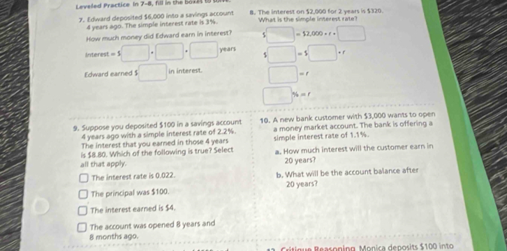 Leveled Practice In 7-8, fill in the boxet t t
7. Edward deposited $6,000 into a savings account B. The interest on $2,000 for 2 years is $320.
4 years ago. The simple interest rate is 3%. What is the simple interest rate?
How much money did Edward earn in interest? $□ =$2,000· r· □
Interest = $ □ |· □ □ years $□ =$□ · r
Edward earned $ □ in interest. □ =r
□ % =r
9. Suppose you deposited $100 in a savings account 10. A new bank customer with $3,000 wants to open
4 years ago with a simple interest rate of 2.2%. a money market account. The bank is offering a
The interest that you earned in those 4 years simple interest rate of 1.1%.
is $8.80. Which of the following is true? Select
all that apply. a. How much interest will the customer earn in
20 years?
The interest rate is 0.022. b. What will be the account balance after
The principal was $100. 20 years?
The interest earned is $4.
The account was opened 8 years and
8 months ago.
Critigue Beasoning Monica deposits $100 into