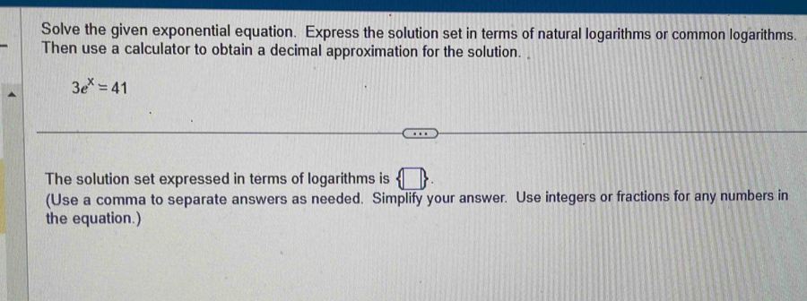 Solve the given exponential equation. Express the solution set in terms of natural logarithms or common logarithms. 
Then use a calculator to obtain a decimal approximation for the solution.
3e^x=41
The solution set expressed in terms of logarithms is  □ 
(Use a comma to separate answers as needed. Simplify your answer. Use integers or fractions for any numbers in 
the equation.)