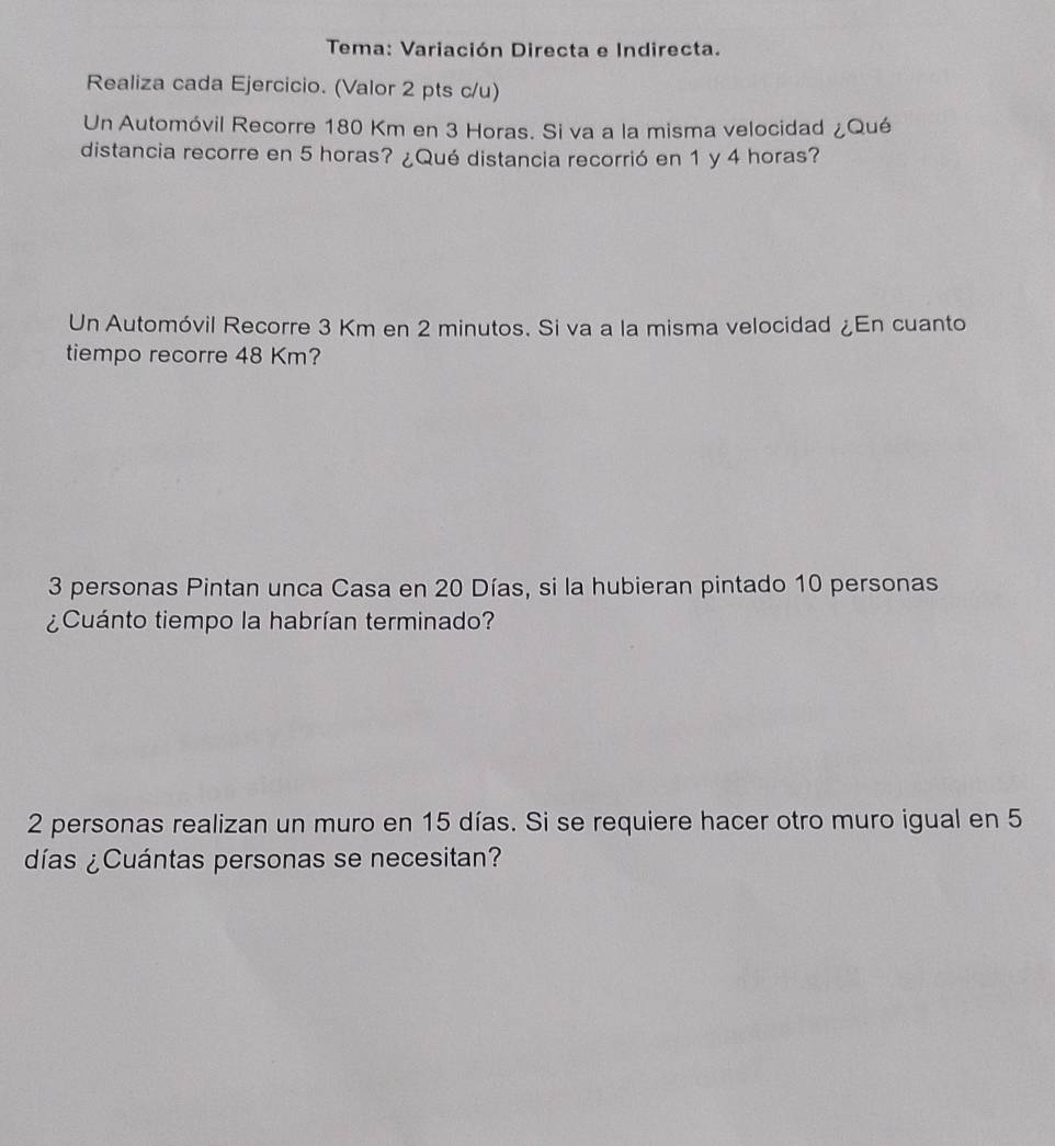 Tema: Variación Directa e Indirecta. 
Realiza cada Ejercicio. (Valor 2 pts c/u) 
Un Automóvil Recorre 180 Km en 3 Horas. Si va a la misma velocidad ¿Qué 
distancia recorre en 5 horas? ¿Qué distancia recorrió en 1 y 4 horas? 
Un Automóvil Recorre 3 Km en 2 minutos. Si va a la misma velocidad ¿En cuanto 
tiempo recorre 48 Km?
3 personas Pintan unca Casa en 20 Días, si la hubieran pintado 10 personas 
¿Cuánto tiempo la habrían terminado?
2 personas realizan un muro en 15 días. Si se requiere hacer otro muro igual en 5
días ¿Cuántas personas se necesitan?