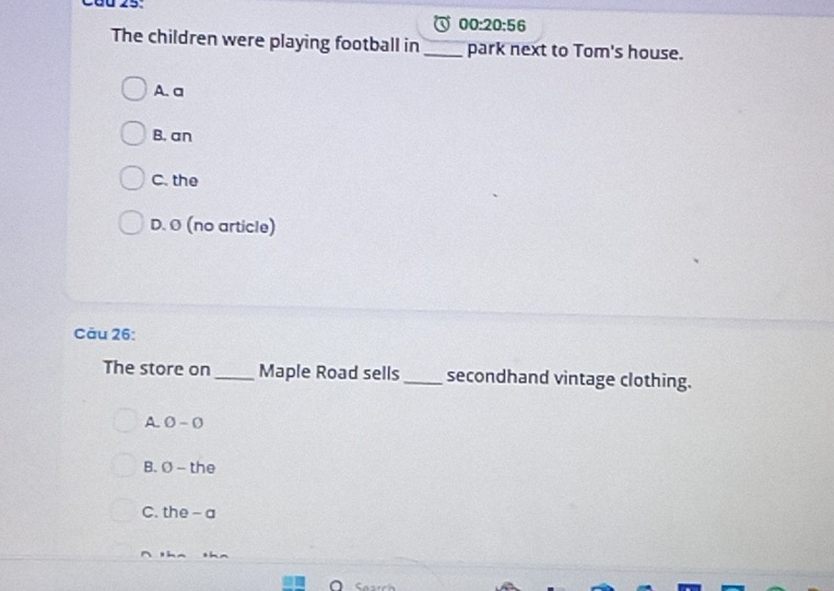 00:20:56 
The children were playing football in_ park next to Tom's house.
A. a
B. an
C. the
D. Ø (no article)
Cău 26:
The store on_ Maple Road sells _secondhand vintage clothing.
A. O - 0
B. Ø - the
C. the - a
^