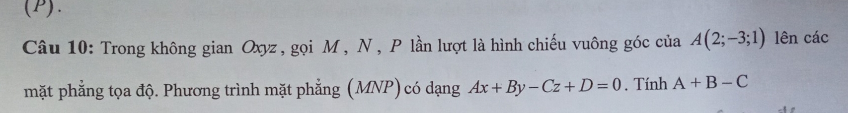 Trong không gian Oxyz , gọi M , N , P lần lượt là hình chiếu vuông góc của A(2;-3;1) lên các 
mặt phẳng tọa độ. Phương trình mặt phẳng (MNP) có dạng Ax+By-Cz+D=0. Tính A+B-C