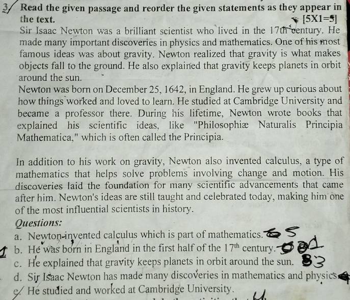 3/ Read the given passage and reorder the given statements as they appear in 
the text.
[5* 1=5]
Sir Isaac Newton was a brilliant scientist who lived in the 17th century. He 
made many important discoveries in physics and mathematics. One of his most 
famous ideas was about gravity. Newton realized that gravity is what makes 
objects fall to the ground. He also explained that gravity keeps planets in orbit 
around the sun. 
Newton was born on December 25, 1642, in England. He grew up curious about 
how things worked and loved to learn. He studied at Cambridge University and 
became a professor there. During his lifetime, Newton wrote books that 
explained his scientific ideas, like ''Philosophiæ Naturalis Principia 
Mathematica," which is often called the Principia. 
In addition to his work on gravity, Newton also invented calculus, a type of 
mathematics that helps solve problems involving change and motion. His 
discoveries laid the foundation for many scientific advancements that came 
after him. Newton's ideas are still taught and celebrated today, making him one 
of the most influential scientists in history. 
Questions: 
a. Newton invented calculus which is part of mathematics. 
b. He was born in England in the first half of the 17^(th) century. 
c. He explained that gravity keeps planets in orbit around the sun. 
d. Sir Isaac Newton has made many discoveries in mathematics and physics 
He studied and worked at Cambridge University.