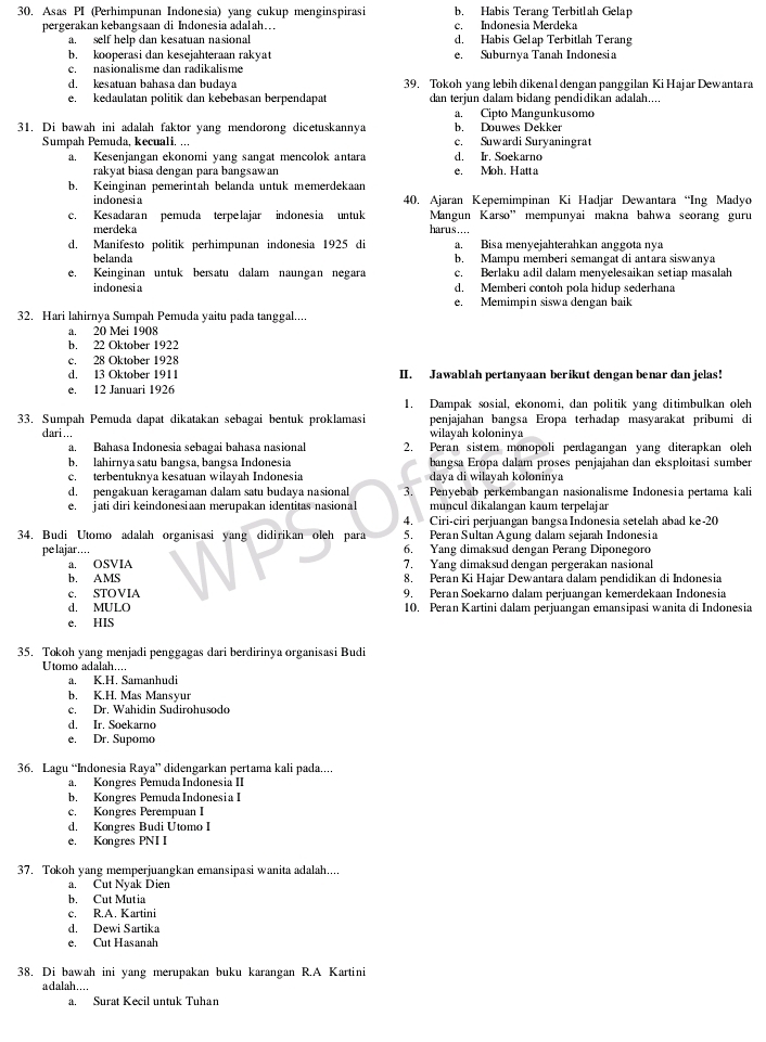 Asas PI (Perhimpunan Indonesia) yang cukup menginspirasi b. Habis Terang Terbitlah Gelap
pergerakan kebangsaan di Indonesia adalah…. c. Indonesia Merdeka
a. self help dan kesatuan nasional d. Habis Gelap Terbitlah Terang
b. kooperasi dan kesejahteraan rakyat e. Suburnya Tanah Indonesia
c. nasionalisme dan radikalisme
d. kesatuan bahasa dan budaya 39. Tokoh yang lebih dikenal dengan panggilan Ki Hajar Dewantara
e, kedaulatan politik dan kebebasan berpendapat dan terjun dalam bidang pendidikan adalah....
a. Cipto Mangunkusomo
31. Di bawah ini adalah faktor yang mendorong dicetuskannya b. Douwes Dekker
Sumpah Pemuda, kecuali. ... e. Suwardi Suryaningrat
a. Kesenjangan ekonomi yang sangat mencolok antara d. Ir. Soekarno
rakyat biasa dengan para bangsawan e. Moh. Hatta
b. Keinginan pemerintah belanda untuk memerdekaan
indonesi a 40. Ajaran Kepemimpinan Ki Hadjar Dewantara “Ing Madyo
c. Kesadaran pemuda terpelajar indonesia untuk Mangun Karso” mempunyai makna bahwa seorang guru
merdeka harus ....
d. Manifesto politik perhimpunan indonesia 1925 di a. Bisa menyejahterahkan anggota nya
belanda b. Mampu memberi semangat di antara siswanya
e. Keinginan untuk bersatu dalam naungan negara c. Berlaku adil dalam menyelesaikan setiap masalah
indonesi a d. Memberi contoh pola hidup sederhana
e. Memimpin siswa dengan baik
32. Hari lahirnya Sumpah Pemuda yaitu pada tanggal....
a. 20 Mei 1908
b. 22 Oktober 1922
c. 28 Oktober 1928
d. 13 Oktober 1911 II. Jawablah pertanyaan berikut dengan benar dan jelas!
e. 12 Januari 1926
1. Dampak sosial, ekonomi, dan politik yang ditimbulkan oleh
33. Sumpah Pemuda dapat dikatakan sebagai bentuk proklamasi penjajahan bangsa Eropa terhadap masyarakat pribumi di
dari... wilayah koloninya
a. Bahasa Indonesia sebagai bahasa nasional 2. Peran sistem monopoli perdagangan yang diterapkan oleh
b. lahirnya satu bangsa, bangsa Indonesia  bangsa Eropa dalam proses penjajahan dan eksploitasi sumber
c. terbentuknya kesatuan wilayah Indonesia daya di wilayah koloninya
d. pengakuan keragaman dalam satu budaya nasional 3. Penyebab perkembangan nasionalisme Indonesia pertama kali
e. jati diri keindonesiaan merupakan identitas nasional muncul dikalangan kaum terpelajar
4. Ciri-ciri perjuangan bangsaIndonesia setelah abad ke-20
34. Budi Utomo adalah organisasi yang didirikan oleh para 5. Peran Sultan Agung dalam sejarah Indonesia
pe lajar…… 6. Yang dimaksud dengan Perang Diponegoro
a. OSVIA 7. Yang dimaksud dengan pergerakan nasional
b. AMS 8. Peran Ki Hajar Dewantara dalam pendidikan di Indonesia
c. STOVIA 9. Peran Soekarno dalam perjuangan kemerdekaan Indonesia
d. MULO 10. Peran Kartini dalam perjuangan emansipasi wanita di Indonesia
e. HIS
35. Tokoh yang menjadi penggagas dari berdirinya organisasi Budi
Utomo adalah....
a. K.H. Samanhudi
b. K.H. Mas Mansyur
c. Dr. Wahidin Sudirohusodo
d. Ir. Soekarno
e. Dr. Supomo
36. Lagu “Indonesia Raya” didengarkan pertama kali pada....
a. Kongres Pemuda Indonesia II
b. Kongres Pemuda Indonesia I
c. Kongres Perempuan I
d. Kongres Budi Utomo I
e. Kongres PNI I
37. Tokoh yang memperjuangkan emansipasi wanita adalah....
a. Cut Nyak Dien
b. Cut Mutia
c. R.A. Kartini
d. Dewi Sartika
e. Cut Hasanah
38. Di bawah ini yang merupakan buku karangan R.A Kartini
adalah…..
a. Surat Kecil untuk Tuhan