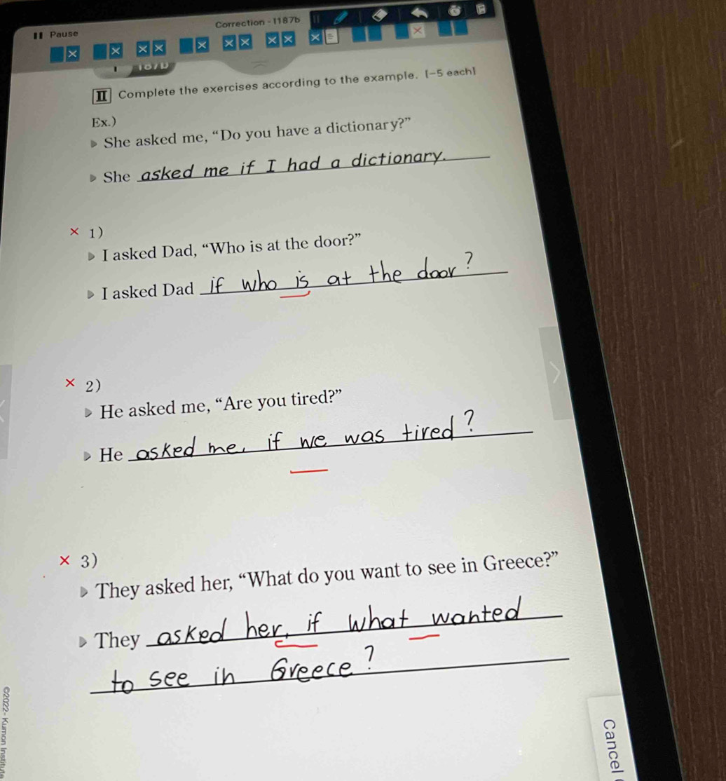 € Pause Correction - 1187b 
× × × × × × × × × × 
、 107D 
Ⅱ Complete the exercises according to the example. [-5 each] 
Ex.) 
She asked me, “Do you have a dictionary?” 
She 
_ 
d me if I had a dictionary._ 
× 1) 
I asked Dad, “Who is at the door?” 
I asked Dad 
_ 
× 2) 
He asked me, “Are you tired?” 
_ 
He 
_ 
× 3) 
They asked her, “What do you want to see in Greece?” 
_ 
They 
_