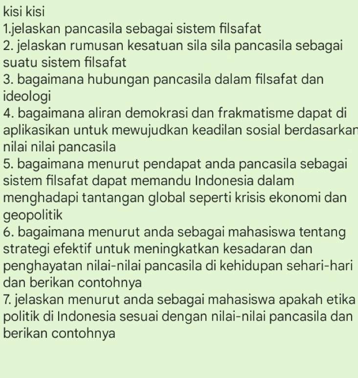 kisi kisi 
1.jelaskan pancasila sebagai sistem filsafat 
2. jelaskan rumusan kesatuan sila sila pancasila sebagai 
suatu sistem filsafat 
3. bagaimana hubungan pancasila dalam filsafat dan 
ideologi 
4. bagaimana aliran demokrasi dan frakmatisme dapat di 
aplikasikan untuk mewujudkan keadilan sosial berdasarkan 
nilai nilai pancasila 
5. bagaimana menurut pendapat anda pancasila sebagai 
sistem filsafat dapat memandu Indonesia dalam 
menghadapi tantangan global seperti krisis ekonomi dan 
geopolitik 
6. bagaimana menurut anda sebagai mahasiswa tentang 
strategi efektif untuk meningkatkan kesadaran dan 
penghayatan nilai-nilai pancasila di kehidupan sehari-hari 
dan berikan contohnya 
7. jelaskan menurut anda sebagai mahasiswa apakah etika 
politik di Indonesia sesuai dengan nilai-nilai pancasila dan 
berikan contohnya