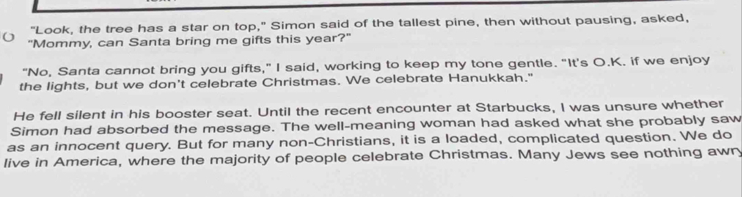 "Look, the tree has a star on top," Simon said of the tallest pine, then without pausing, asked, 
"Mommy, can Santa bring me gifts this year?" 
"No, Santa cannot bring you gifts," I said, working to keep my tone gentle. "It’s O.K. if we enjoy 
the lights, but we don't celebrate Christmas. We celebrate Hanukkah." 
He fell silent in his booster seat. Until the recent encounter at Starbucks, I was unsure whether 
Simon had absorbed the message. The well-meaning woman had asked what she probably saw 
as an innocent query. But for many non-Christians, it is a loaded, complicated question. We do 
live in America, where the majority of people celebrate Christmas. Many Jews see nothing awn