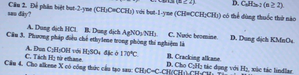 (n≥ 2).
D. C_nH_2n-2(n≥ 2). 
Cầu 2. Để phân biệt but -2 -yne (CH_3Cequiv CCH_3) với but -1 -yne
sau đây? (CHequiv CCH_2CH_3) có thể dùng thuốc thử nào
A. Dung dịch HCl. B. Dung dịch AgNO_3/NH_3. C. Nước bromine. D. Dung dịch KMnO4.
Câu 3. Phương pháp điều chế ethylene trong phòng thí nghiệm là
A. Đun C_2H_5OH với H_2SO_4 đặc ở 170^oC. B. Cracking alkane.
C. Tách H_2 từ ethane. D. Cho C_2H_2 tác đụng với H_2 , xúc tác lindlar.
Câu 4. Cho alkene X có công thức cầu tạo sau: CH_3C=C _ 1 ( H(CH_3)-CH_2Cl