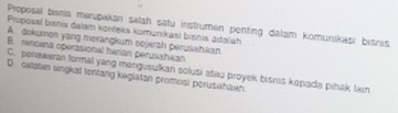 Proposal bisnis merupakan salah satu instrumen penting dalam komunikasi bisnis
Proposal bisnis dalam konteks komunikasl bisnis adalah
A. dokumen yang merangkum sojerah perusahaan
B. rencena operasional herian perusahaan
D catatan singkat tentang kegiatan promosi perusahaan. C. penawaran formal yang mengusulkan solusi atau proyek bisnis kepada pihak lan