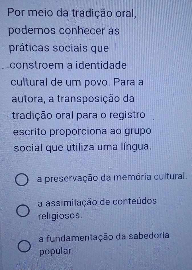 Por meio da tradição oral,
podemos conhecer as
práticas sociais que
constroem a identidade
cultural de um povo. Para a
autora, a transposição da
tradição oral para o registro
escrito proporciona ao grupo
social que utiliza uma língua.
a preservação da memória cultural.
a assimilação de conteúdos
religiosos.
a fundamentação da sabedoria
popular.