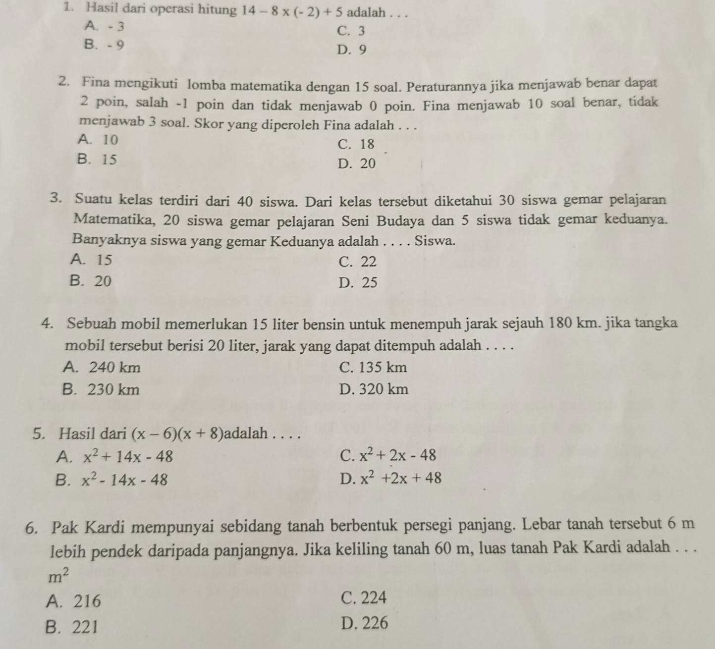 Hasil dari operasi hitung 14-8* (-2)+5 adalah . . .
A. - 3 C. 3
B. - 9 D. 9
2. Fina mengikuti lomba matematika dengan 15 soal. Peraturannya jika menjawab benar dapat
2 poin, salah -1 poin dan tidak menjawab 0 poin. Fina menjawab 10 soal benar, tidak
menjawab 3 soal. Skor yang diperoleh Fina adalah . . .
A. 10 C. 18
B. 15
D. 20
3. Suatu kelas terdiri dari 40 siswa. Dari kelas tersebut diketahui 30 siswa gemar pelajaran
Matematika, 20 siswa gemar pelajaran Seni Budaya dan 5 siswa tidak gemar keduanya.
Banyaknya siswa yang gemar Keduanya adalah . . . . Siswa.
A. 15 C. 22
B. 20 D. 25
4. Sebuah mobil memerlukan 15 liter bensin untuk menempuh jarak sejauh 180 km. jika tangka
mobil tersebut berisi 20 liter, jarak yang dapat ditempuh adalah . . . .
A. 240 km C. 135 km
B. 230 km D. 320 km
5. Hasil dari (x-6)(x+8) adalah . . . .
A. x^2+14x-48 C. x^2+2x-48
B. x^2-14x-48 D. x^2+2x+48
6. Pak Kardi mempunyai sebidang tanah berbentuk persegi panjang. Lebar tanah tersebut 6 m
lebih pendek daripada panjangnya. Jika keliling tanah 60 m, luas tanah Pak Kardi adalah . . .
m^2
A. 216 C. 224
B. 221 D. 226