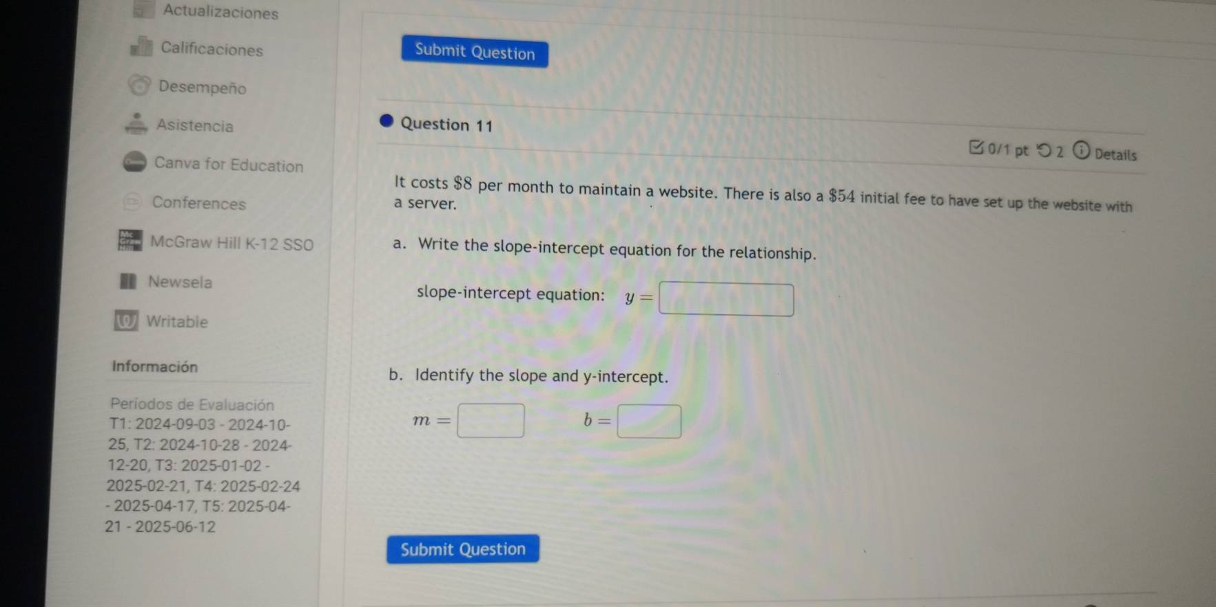 Actualizaciones 
Calificaciones Submit Question 
Desempeño 
Asistencia Question 11 
0/1 pt つ 2 0 Details 
Canva for Education 
It costs $8 per month to maintain a website. There is also a $54 initial fee to have set up the website with 
Conferences a server. 
McGraw Hill K-12 SS0 a. Write the slope-intercept equation for the relationship. 
Newsela slope-intercept equation: y=□
W Writable 
Información b. Identify the slope and y-intercept. 
Períodos de Evaluación 
T1: 2024-09-03-2024-10
m=□ b=□
25, T2:2024-10-28-2 024 - 
12 -20. T3:2025-01-02
2025 -02-21, T4:2025-02 -24 
- 2025-04 -17 15:2025 5-04
21 - 2025-06-12 
Submit Question