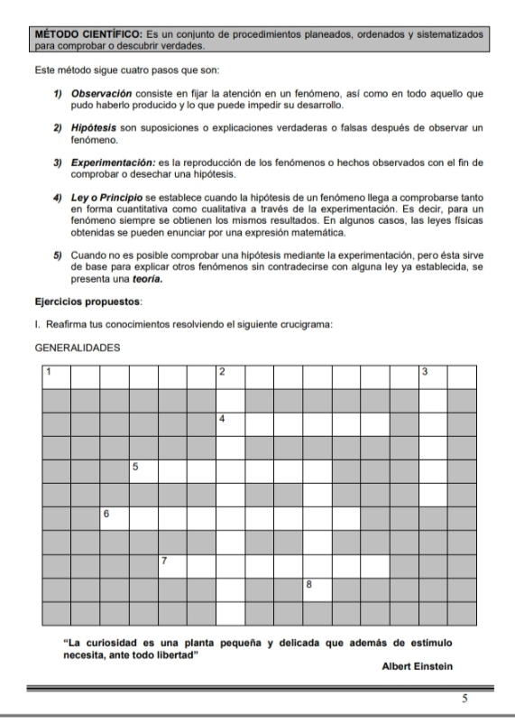 MÉTODO CIENTÍFICO: Es un conjunto de procedimientos planeados, ordenados y sistematizados 
para comprobar o descubrir verdades. 
Este método sigue cuatro pasos que son: 
1) Observación consiste en fijar la atención en un fenómeno, así como en todo aquello que 
pudo haberlo producido y lo que puede impedir su desarrollo. 
2) Hipótesis son suposiciones o explicaciones verdaderas o falsas después de observar un 
fenómeno. 
3) Experimentación: es la reproducción de los fenómenos o hechos observados con el fin de 
comprobar o desechar una hipótesis. 
4) Ley o Princípio se establece cuando la hipótesis de un fenómeno llega a comprobarse tanto 
en forma cuantitativa como cualitativa a través de la experimentación. Es decir, para un 
fenómeno siempre se obtienen los mismos resultados. En algunos casos, las leyes físicas 
obtenidas se pueden enunciar por una expresión matemática. 
5) Cuando no es posible comprobar una hipótesis mediante la experimentación, pero ésta sirve 
de base para explicar otros fenómenos sin contradecirse con alguna ley ya establecida, se 
presenta una teoría. 
Ejercicios propuestos: 
I. Reafirma tus conocimientos resolviendo el siguiente crucigrama: 
GENERALIDADES 
1
2
3
4
5
6
7
8
'La curiosidad es una planta pequeña y delicada que además de estímulo 
necesita, ante todo libertad" Albert Einstein 
5