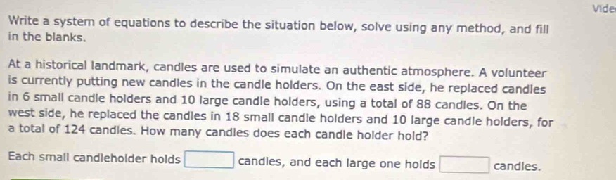 Vide 
Write a system of equations to describe the situation below, solve using any method, and fill 
in the blanks. 
At a historical landmark, candles are used to simulate an authentic atmosphere. A volunteer 
is currently putting new candles in the candle holders. On the east side, he replaced candles 
in 6 small candle holders and 10 large candle holders, using a total of 88 candles. On the 
west side, he replaced the candles in 18 small candle holders and 10 large candle holders, for 
a total of 124 candles. How many candles does each candle holder hold? 
Each small candleholder holds □ candles, and each large one holds □ candles.