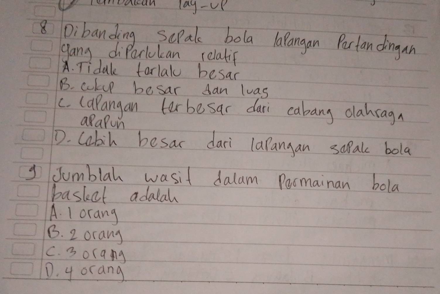 remoaccan lag-UK
8 Dibanding ScPak bola larangan Partandingan
gang diParlukcan relatif
A. Tidak tarlalo besar
B. cokup besar can luas
c. (apangan ter besar dari cabang olabragn
aapon
D. Cobil besar dari lapangan sapak bola
g Jumblah wasit dalam Poomainan bola
basket adalah
A. 1 orang
B. 2 orang
C. 3 orqng
D. y orang