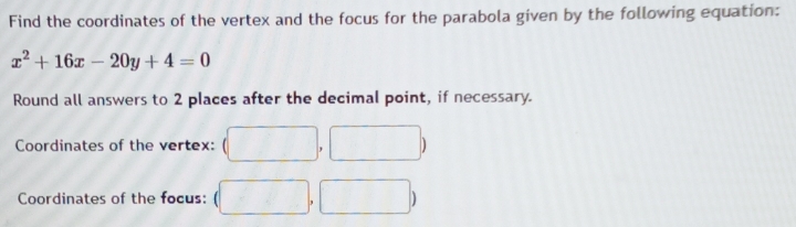 Find the coordinates of the vertex and the focus for the parabola given by the following equation:
x^2+16x-20y+4=0
Round all answers to 2 places after the decimal point, if necessary. 
Coordinates of the vertex: 
Coordinates of the focus: