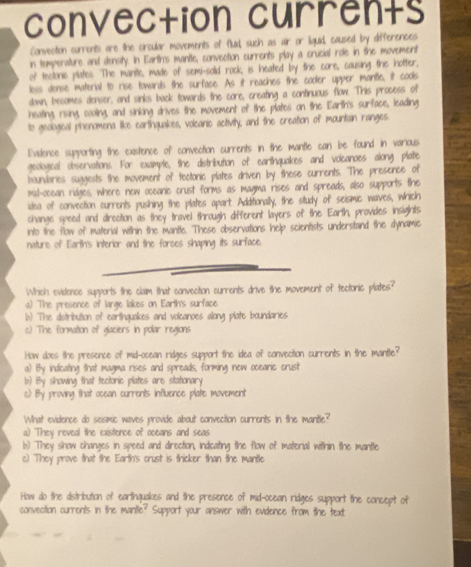 convection currents
Convection currents are the circular movements of flud, such as air or liquid, caused by differences
in temperature and density. In Earth's mantle, convection currents play a crucial role in the movement
of tectonic plates. The mantle, made of semi-solid rock, is heated by the core, causing the hotter,
less dense material to rise towards the surface. As it reaches the cooler upper mantle, it cools
down, becomes denser, and sinks back towards the core, creating a continuous flow. This process of
heating, rising, cooling, and sinking drives the movement of the plates on the Earth's surface, leading
to geological phenomena like earthquakes, volcanic activity, and the creation of mountain ranges.
Evidence supporting the existence of convection currents in the mantle can be found in various
geological observations. For example, the distribution of earthquakes and volcanoes along plate
boundaries suggests the movement of tectonic plates driven by these currents. The presence of
mid-occan ridges, where new oceanic crust forms as magma rises and spreads, also supports the
itea of convection currents pushing the plates apart. Additionally, the study of seismic waves, which
change speed and direction as they travel through different layers of the Earth, provides insights
into the flow of material within the mantle. These observations help scientists understand the dynamic
nature of Earth's interior and the forces shaping its surface.
Which evidence supports the claim that convection currents drive the movement of tectonic plates?
a) The presence of large lakes on Earth's surface
b) The distribution of earthquakes and volcanoes along plate boundaries
c) The formation of glaciers in polar regions
How does the presence of mid-ocean ridges support the idea of convection currents in the mantle?
a) By indicating that magma rises and spreads, forming new oceanic crust
b) By showing that tectonic plates are stationary
c) By proving that ocean currents influence plate movement
What evidence do seismic waves provide about convection currents in the mantle?
a) They reveal the existence of oceans and seas
b) They show changes in speed and direction, indicating the flow of material within the mantle
c) They prove that the Earth's crust is thicker than the mantle
How do the distribution of earthquakes and the presence of mid-ocean ridges support the concept of
convection currents in the mantle? Support your answer with evidence from the text