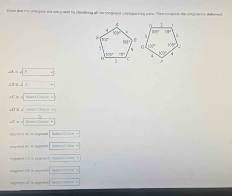 Show that the polygons are congruent by identifying all the congruent corresponding parts. Then complete the congruence statement
∠ A≌ ∠ F
∠ B≌ ∠ □
∠ C≌ ∠
∠ D≌ Select Choice
∠ E≌ Sefect Chnice
segment AB ≌ seament Select Choice
segment BC = segment Select Choice
segment CD l segment Select Choice
segment DE is segment Select Choice
segment AE is segmens Select Choice v