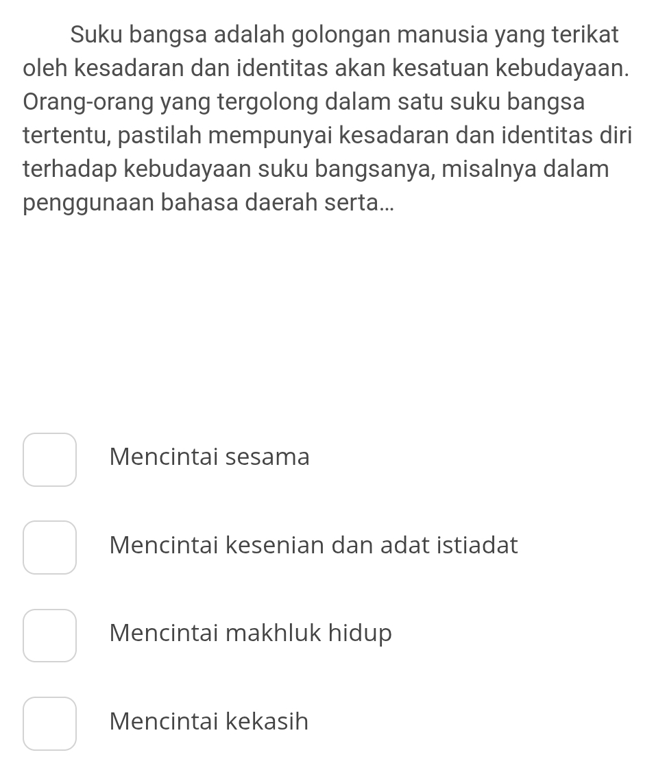 Suku bangsa adalah golongan manusia yang terikat
oleh kesadaran dan identitas akan kesatuan kebudayaan.
Orang-orang yang tergolong dalam satu suku bangsa
tertentu, pastilah mempunyai kesadaran dan identitas diri
terhadap kebudayaan suku bangsanya, misalnya dalam
penggunaan bahasa daerah serta...
Mencintai sesama
Mencintai kesenian dan adat istiadat
Mencintai makhluk hidup
Mencintai kekasih